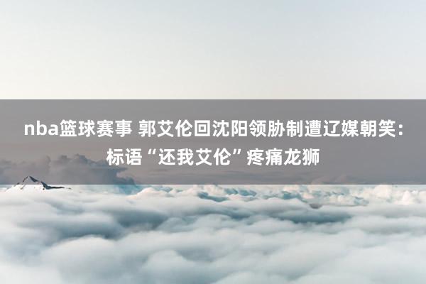 nba篮球赛事 郭艾伦回沈阳领胁制遭辽媒朝笑：标语“还我艾伦”疼痛龙狮