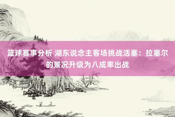 篮球赛事分析 湖东说念主客场挑战活塞：拉塞尔的景况升级为八成率出战