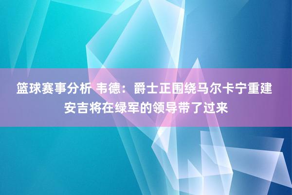 篮球赛事分析 韦德：爵士正围绕马尔卡宁重建 安吉将在绿军的领导带了过来