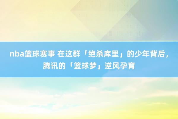 nba篮球赛事 在这群「绝杀库里」的少年背后，腾讯的「篮球梦」逆风孕育