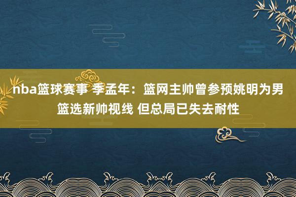 nba篮球赛事 季孟年：篮网主帅曾参预姚明为男篮选新帅视线 但总局已失去耐性