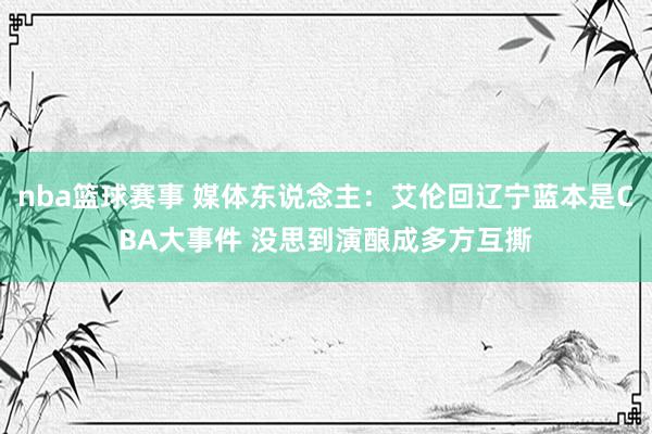 nba篮球赛事 媒体东说念主：艾伦回辽宁蓝本是CBA大事件 没思到演酿成多方互撕