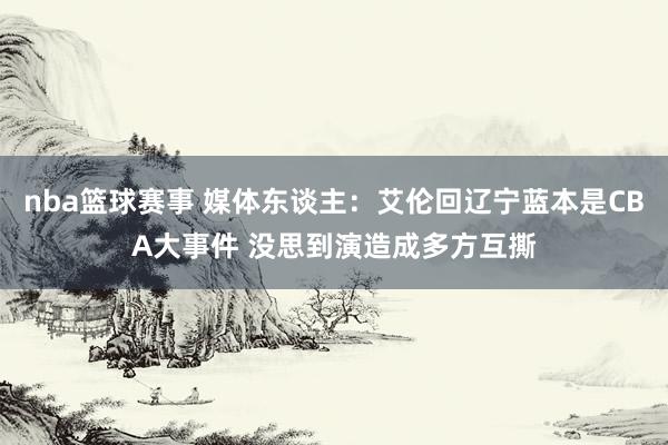 nba篮球赛事 媒体东谈主：艾伦回辽宁蓝本是CBA大事件 没思到演造成多方互撕