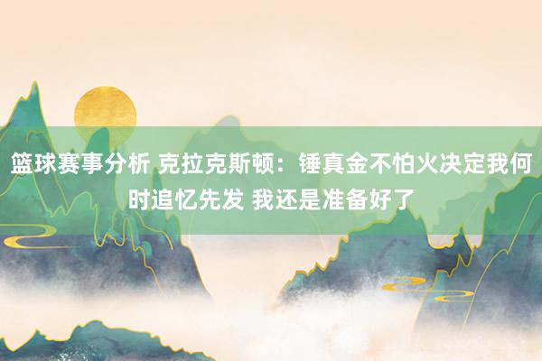 篮球赛事分析 克拉克斯顿：锤真金不怕火决定我何时追忆先发 我还是准备好了