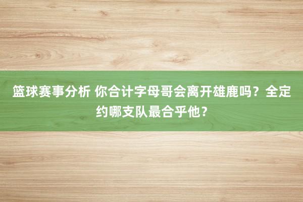 篮球赛事分析 你合计字母哥会离开雄鹿吗？全定约哪支队最合乎他？