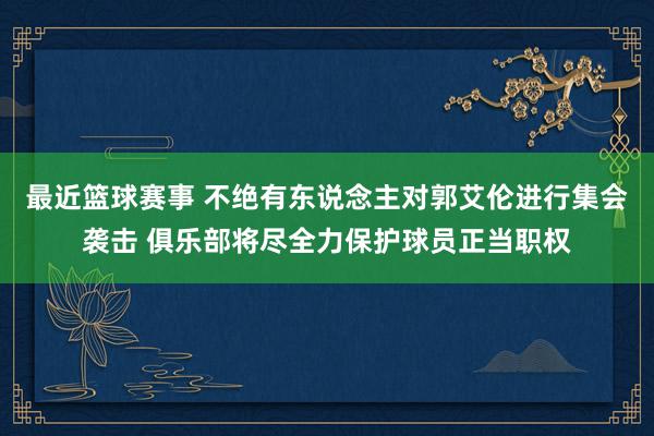 最近篮球赛事 不绝有东说念主对郭艾伦进行集会袭击 俱乐部将尽全力保护球员正当职权