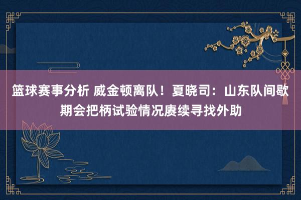 篮球赛事分析 威金顿离队！夏晓司：山东队间歇期会把柄试验情况赓续寻找外助