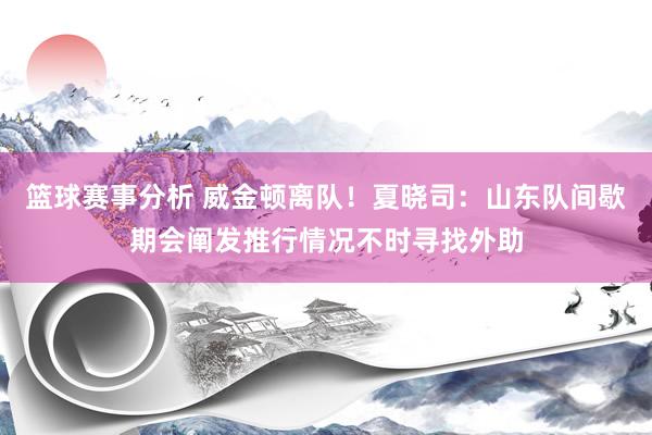 篮球赛事分析 威金顿离队！夏晓司：山东队间歇期会阐发推行情况不时寻找外助