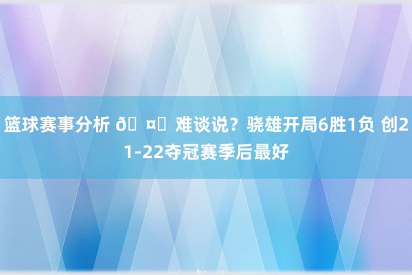 篮球赛事分析 🤔难谈说？骁雄开局6胜1负 创21-22夺冠赛季后最好