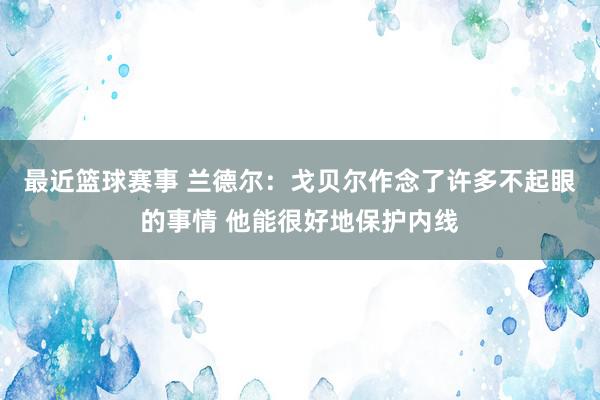 最近篮球赛事 兰德尔：戈贝尔作念了许多不起眼的事情 他能很好地保护内线