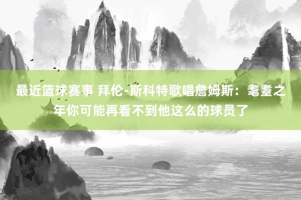 最近篮球赛事 拜伦-斯科特歌唱詹姆斯：耄耋之年你可能再看不到他这么的球员了