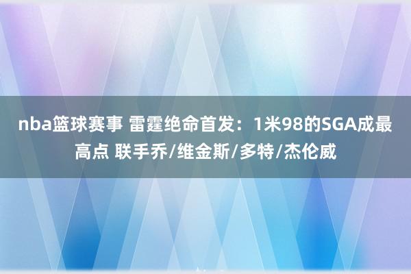 nba篮球赛事 雷霆绝命首发：1米98的SGA成最高点 联手乔/维金斯/多特/杰伦威