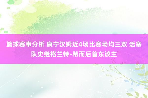 篮球赛事分析 康宁汉姆近4场比赛场均三双 活塞队史继格兰特-希而后首东谈主