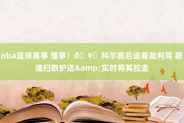 nba篮球赛事 懂事！🥊科尔赛后追着裁判骂 穆迪扫数护送&实时将其拉走