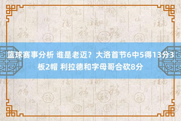 篮球赛事分析 谁是老迈？大洛首节6中5得13分3板2帽 利拉德和字母哥合砍8分