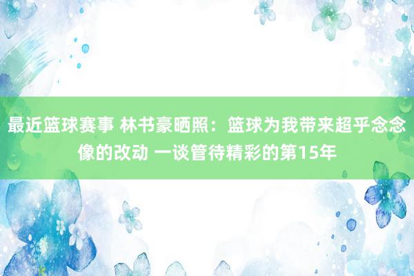 最近篮球赛事 林书豪晒照：篮球为我带来超乎念念像的改动 一谈管待精彩的第15年