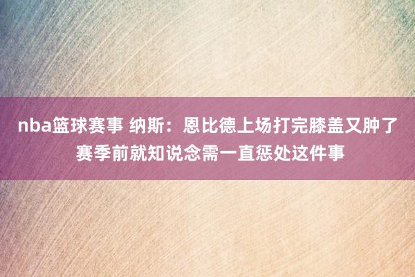 nba篮球赛事 纳斯：恩比德上场打完膝盖又肿了 赛季前就知说念需一直惩处这件事