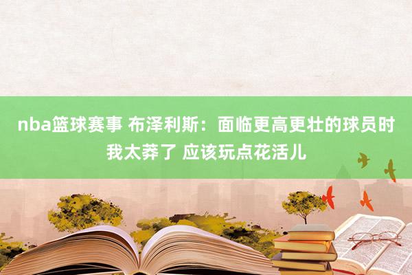 nba篮球赛事 布泽利斯：面临更高更壮的球员时我太莽了 应该玩点花活儿