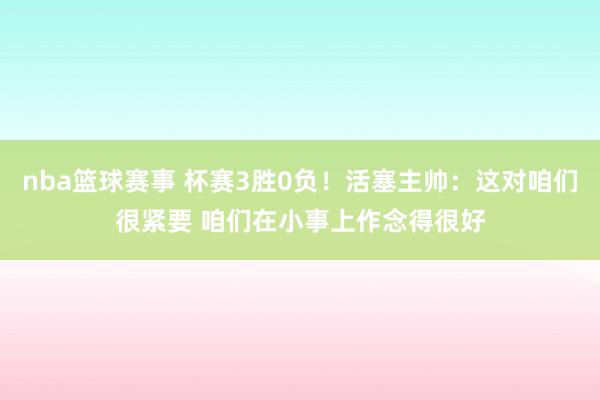 nba篮球赛事 杯赛3胜0负！活塞主帅：这对咱们很紧要 咱们在小事上作念得很好