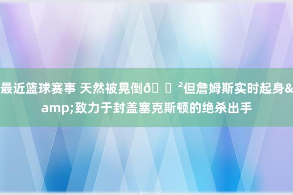 最近篮球赛事 天然被晃倒😲但詹姆斯实时起身&致力于封盖塞克斯顿的绝杀出手