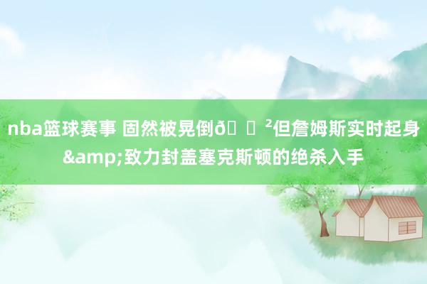 nba篮球赛事 固然被晃倒😲但詹姆斯实时起身&致力封盖塞克斯顿的绝杀入手