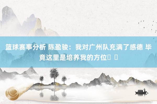 篮球赛事分析 陈盈骏：我对广州队充满了感德 毕竟这里是培养我的方位❤️