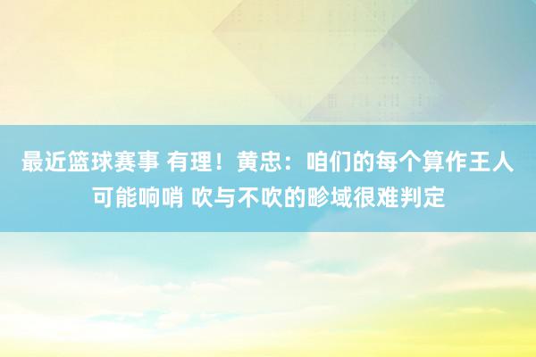 最近篮球赛事 有理！黄忠：咱们的每个算作王人可能响哨 吹与不吹的畛域很难判定