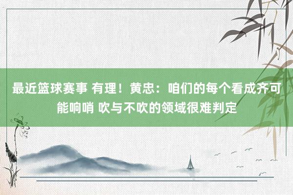 最近篮球赛事 有理！黄忠：咱们的每个看成齐可能响哨 吹与不吹的领域很难判定