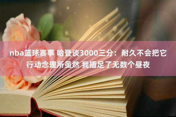 nba篮球赛事 哈登谈3000三分：耐久不会把它行动念理所虽然 我插足了无数个昼夜