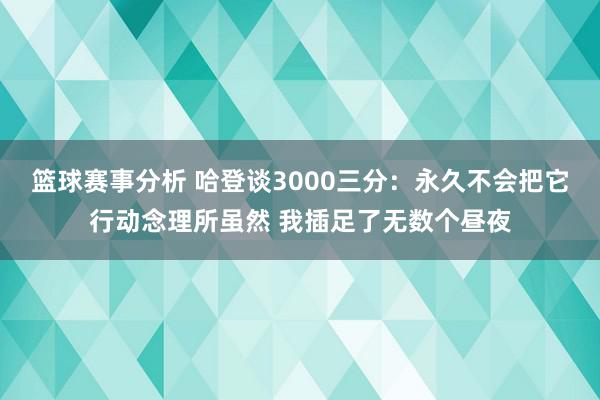 篮球赛事分析 哈登谈3000三分：永久不会把它行动念理所虽然 我插足了无数个昼夜