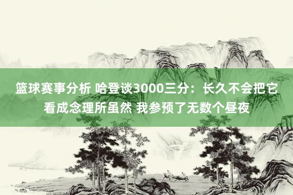 篮球赛事分析 哈登谈3000三分：长久不会把它看成念理所虽然 我参预了无数个昼夜