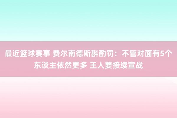 最近篮球赛事 费尔南德斯斟酌罚：不管对面有5个东谈主依然更多 王人要接续宣战