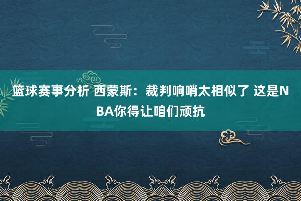 篮球赛事分析 西蒙斯：裁判响哨太相似了 这是NBA你得让咱们顽抗