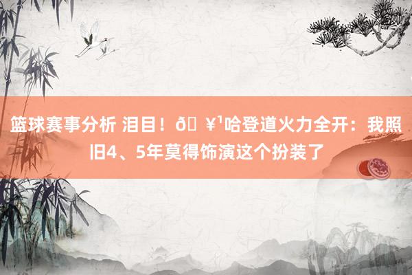 篮球赛事分析 泪目！🥹哈登道火力全开：我照旧4、5年莫得饰演这个扮装了