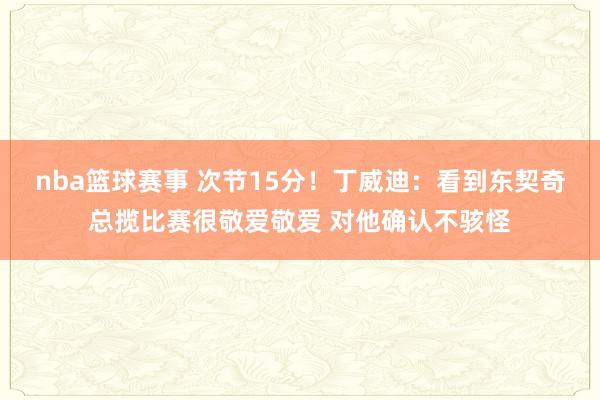 nba篮球赛事 次节15分！丁威迪：看到东契奇总揽比赛很敬爱敬爱 对他确认不骇怪