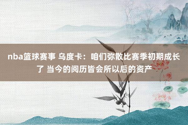 nba篮球赛事 乌度卡：咱们弥散比赛季初期成长了 当今的阅历皆会所以后的资产