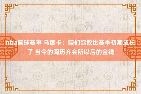 nba篮球赛事 乌度卡：咱们弥散比赛季初期成长了 当今的阅历齐会所以后的金钱