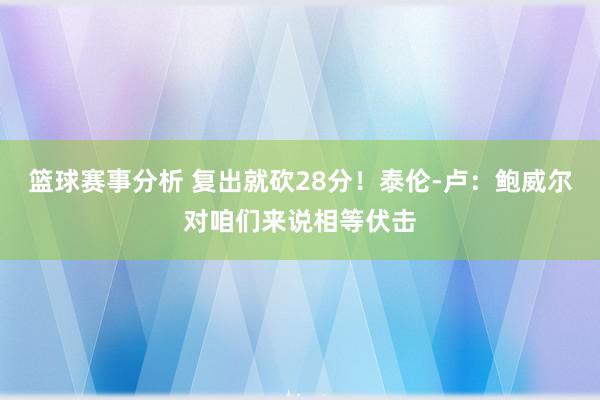 篮球赛事分析 复出就砍28分！泰伦-卢：鲍威尔对咱们来说相等伏击