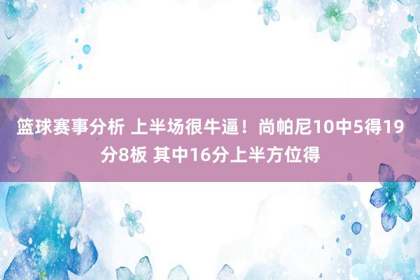 篮球赛事分析 上半场很牛逼！尚帕尼10中5得19分8板 其中16分上半方位得