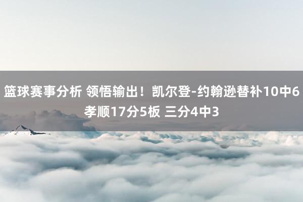 篮球赛事分析 领悟输出！凯尔登-约翰逊替补10中6孝顺17分5板 三分4中3