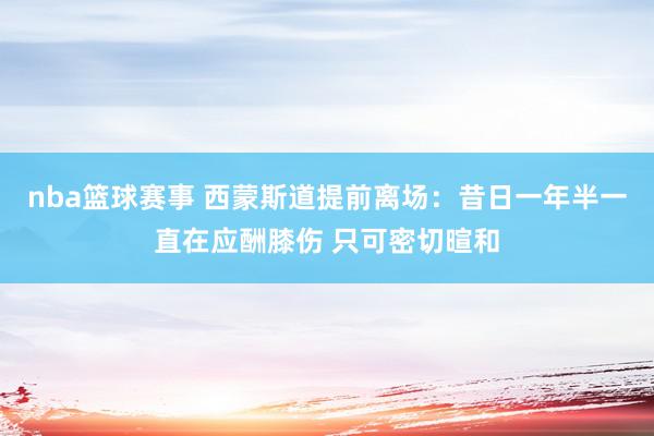 nba篮球赛事 西蒙斯道提前离场：昔日一年半一直在应酬膝伤 只可密切暄和