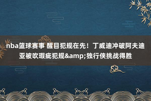 nba篮球赛事 醒目犯规在先！丁威迪冲破阿夫迪亚被吹瑕疵犯规&独行侠挑战得胜