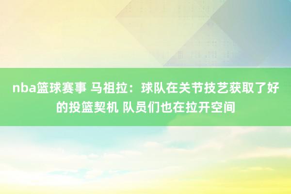 nba篮球赛事 马祖拉：球队在关节技艺获取了好的投篮契机 队员们也在拉开空间