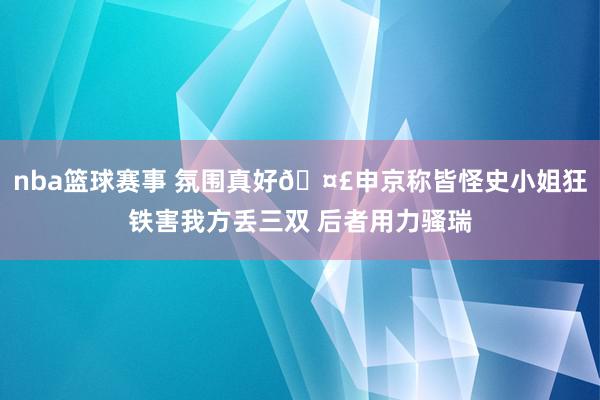 nba篮球赛事 氛围真好🤣申京称皆怪史小姐狂铁害我方丢三双 后者用力骚瑞