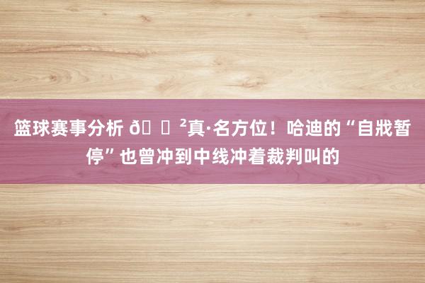 篮球赛事分析 😲真·名方位！哈迪的“自戕暂停”也曾冲到中线冲着裁判叫的