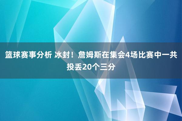 篮球赛事分析 冰封！詹姆斯在集会4场比赛中一共投丢20个三分