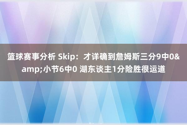 篮球赛事分析 Skip：才详确到詹姆斯三分9中0&小节6中0 湖东谈主1分险胜很运道