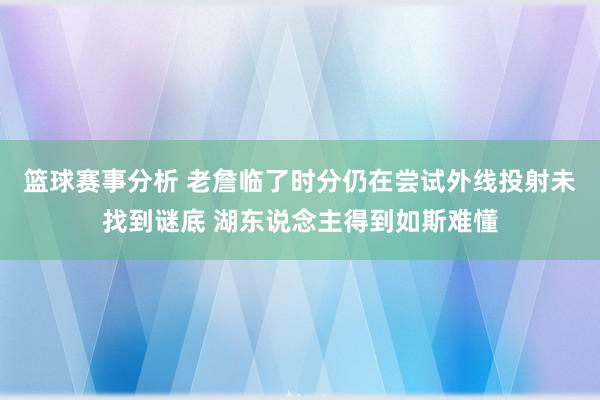 篮球赛事分析 老詹临了时分仍在尝试外线投射未找到谜底 湖东说念主得到如斯难懂