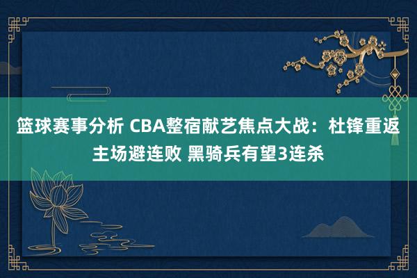 篮球赛事分析 CBA整宿献艺焦点大战：杜锋重返主场避连败 黑骑兵有望3连杀