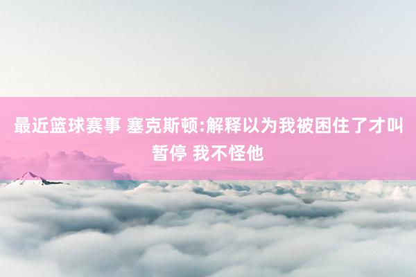 最近篮球赛事 塞克斯顿:解释以为我被困住了才叫暂停 我不怪他